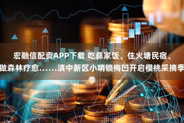 宏融信配资APP下载 吃彝家饭、住火塘民宿、做森林疗愈……滇中新区小哨锁梅凹开启樱桃采摘季