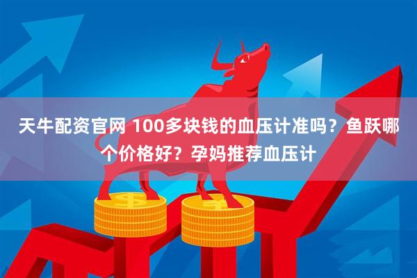 天牛配资官网 100多块钱的血压计准吗？鱼跃哪个价格好？孕妈推荐血压计