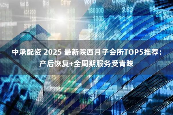 中承配资 2025 最新陕西月子会所TOP5推荐：产后恢复+全周期服务受青睐