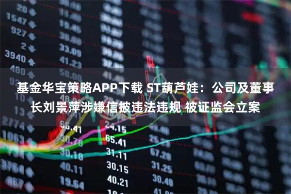 基金华宝策略APP下载 ST葫芦娃:公司及董事长刘景萍涉嫌信披违法违规 被证监会立案