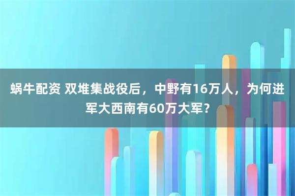 蜗牛配资 双堆集战役后，中野有16万人，为何进军大西南有60万大军？