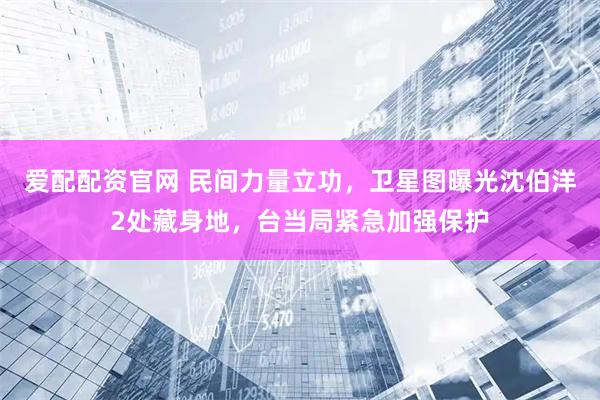 爱配配资官网 民间力量立功，卫星图曝光沈伯洋2处藏身地，台当局紧急加强保护