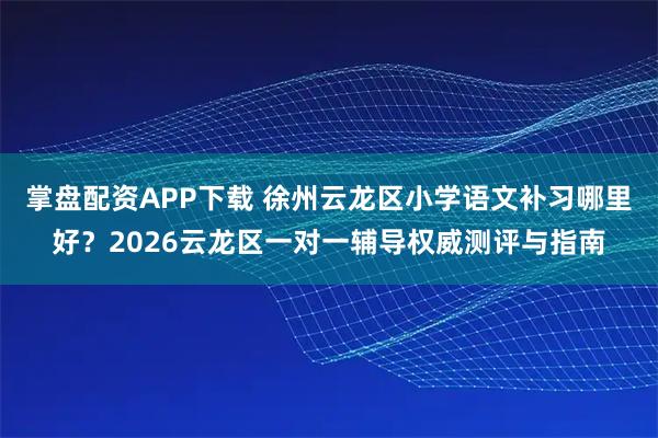 掌盘配资APP下载 徐州云龙区小学语文补习哪里好？2026云龙区一对一辅导权威测评与指南