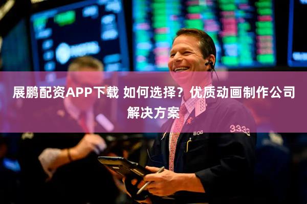 展鹏配资APP下载 如何选择？优质动画制作公司解决方案