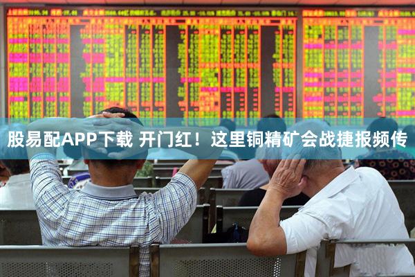 股易配APP下载 开门红！这里铜精矿会战捷报频传