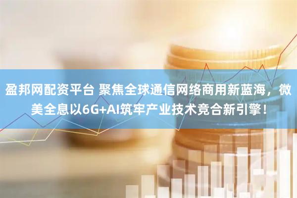 盈邦网配资平台 聚焦全球通信网络商用新蓝海，微美全息以6G+AI筑牢产业技术竞合新引擎！