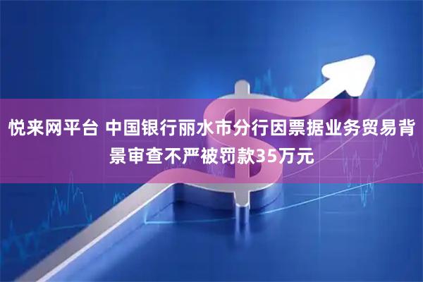 悦来网平台 中国银行丽水市分行因票据业务贸易背景审查不严被罚款35万元