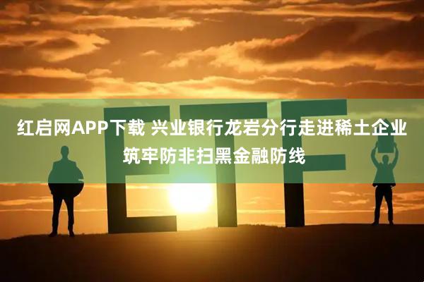 红启网APP下载 兴业银行龙岩分行走进稀土企业 筑牢防非扫黑金融防线