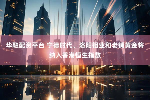华融配资平台 宁德时代、洛阳钼业和老铺黄金将纳入香港恒生指数
