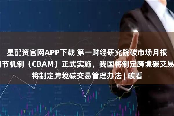 星配资官网APP下载 第一财经研究院碳市场月报：欧盟碳边境调节机制（CBAM）正式实施，我国将制定跨境碳交易管理办法 | 碳看
