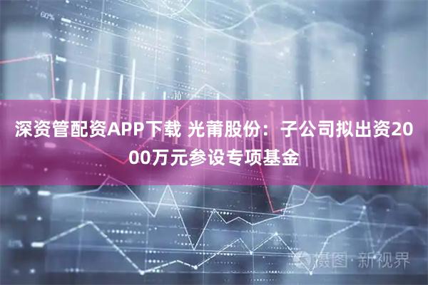 深资管配资APP下载 光莆股份：子公司拟出资2000万元参设专项基金