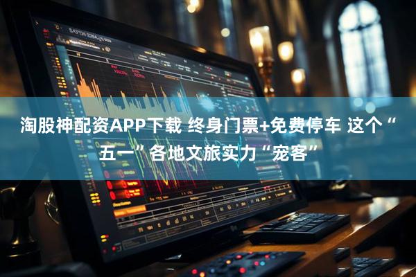 淘股神配资APP下载 终身门票+免费停车 这个“五一”各地文旅实力“宠客”
