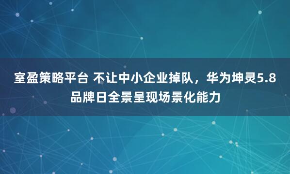 室盈策略平台 不让中小企业掉队，华为坤灵5.8品牌日全景呈现场景化能力