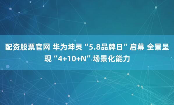 配资股票官网 华为坤灵“5.8品牌日”启幕 全景呈现“4+10+N”场景化能力