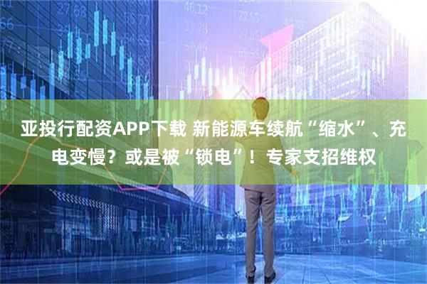 亚投行配资APP下载 新能源车续航“缩水”、充电变慢？或是被“锁电”！专家支招维权