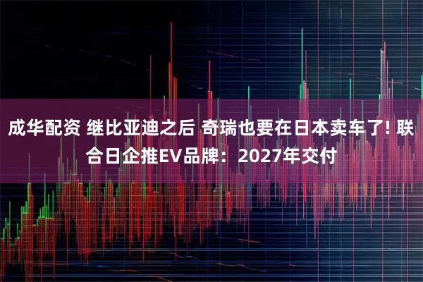 成华配资 继比亚迪之后 奇瑞也要在日本卖车了! 联合日企推EV品牌：2027年交付